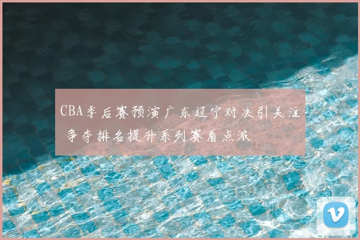 CBA季后赛预演广东辽宁对决引关注 争夺排名提升系列赛看点浓