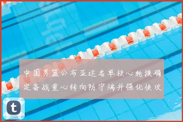 中国男篮公布亚运名单核心轮换确定备战重心转向防守端并强化快攻