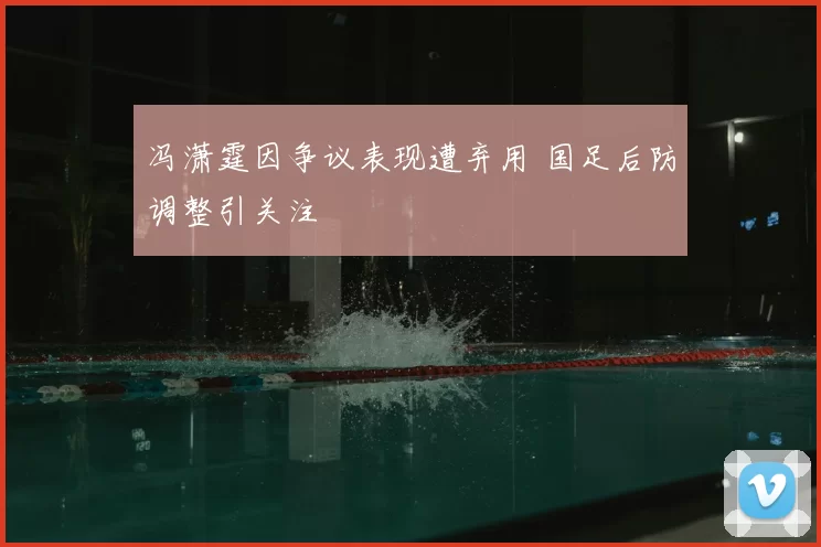 冯潇霆因争议表现遭弃用 国足后防调整引关注