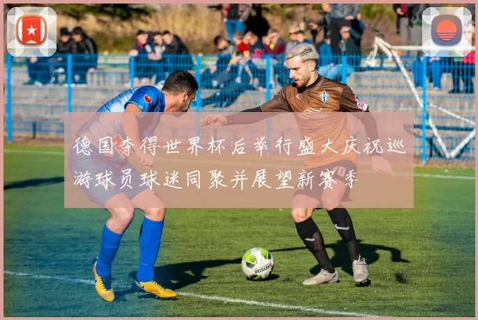 德国夺得世界杯后举行盛大庆祝巡游球员球迷同聚并展望新赛季