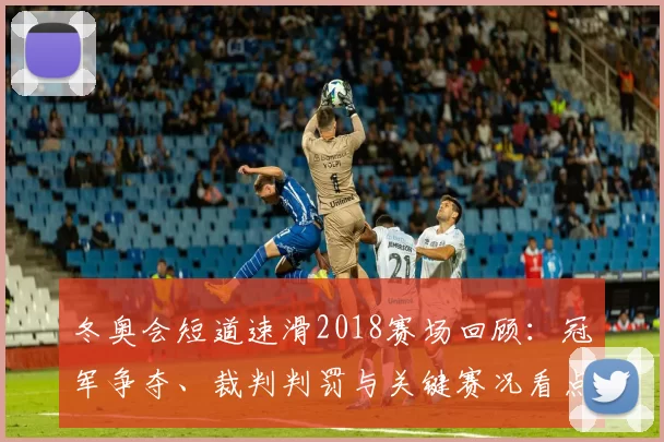 冬奥会短道速滑2018赛场回顾：冠军争夺、裁判判罚与关键赛况看点