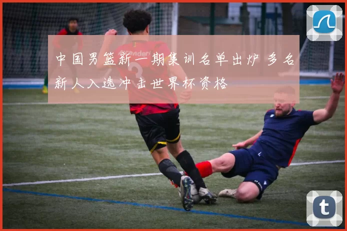 中国男篮新一期集训名单出炉 多名新人入选冲击世界杯资格