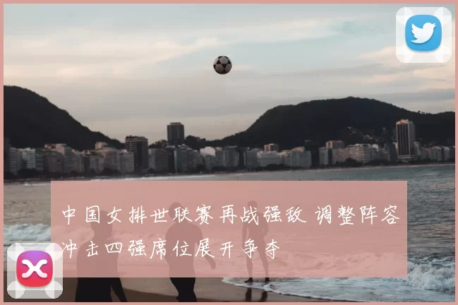 中国女排世联赛再战强敌 调整阵容冲击四强席位展开争夺