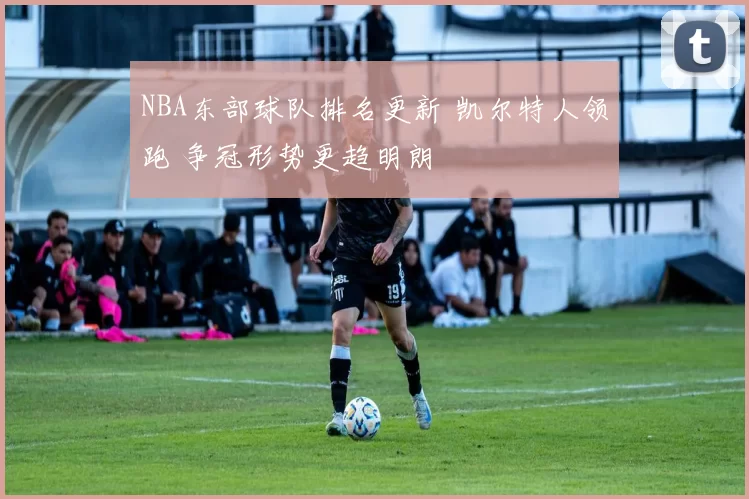 NBA东部球队排名更新 凯尔特人领跑 争冠形势更趋明朗