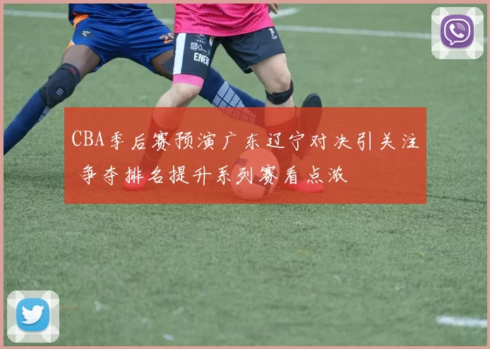 CBA季后赛预演广东辽宁对决引关注 争夺排名提升系列赛看点浓