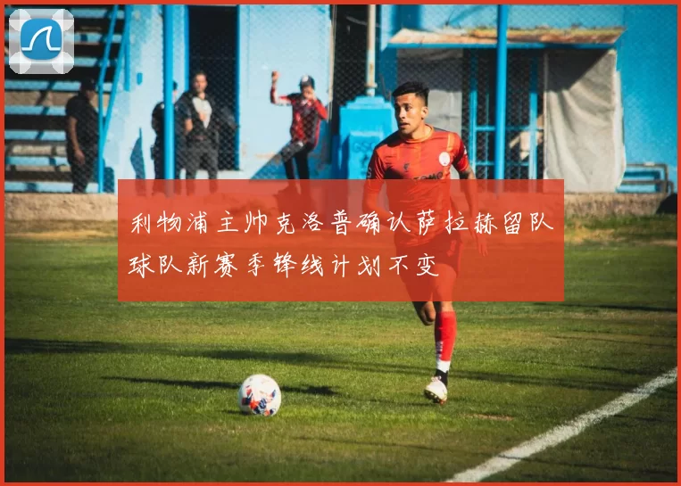 利物浦主帅克洛普确认萨拉赫留队球队新赛季锋线计划不变