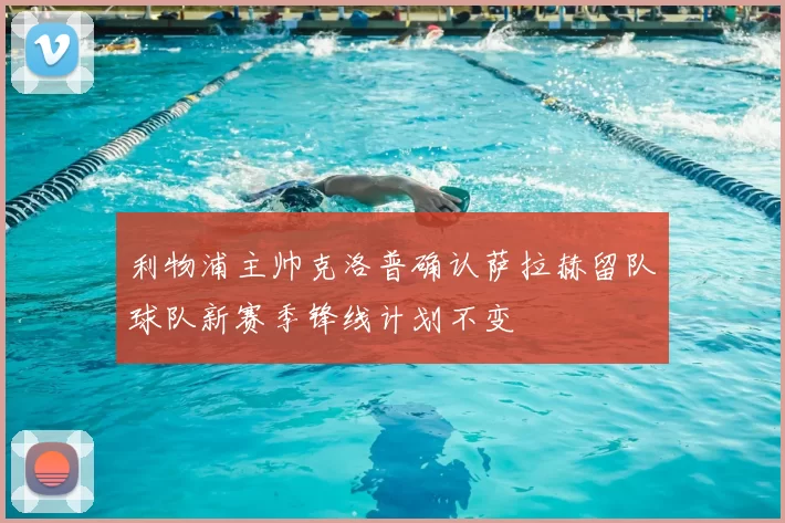 利物浦主帅克洛普确认萨拉赫留队球队新赛季锋线计划不变