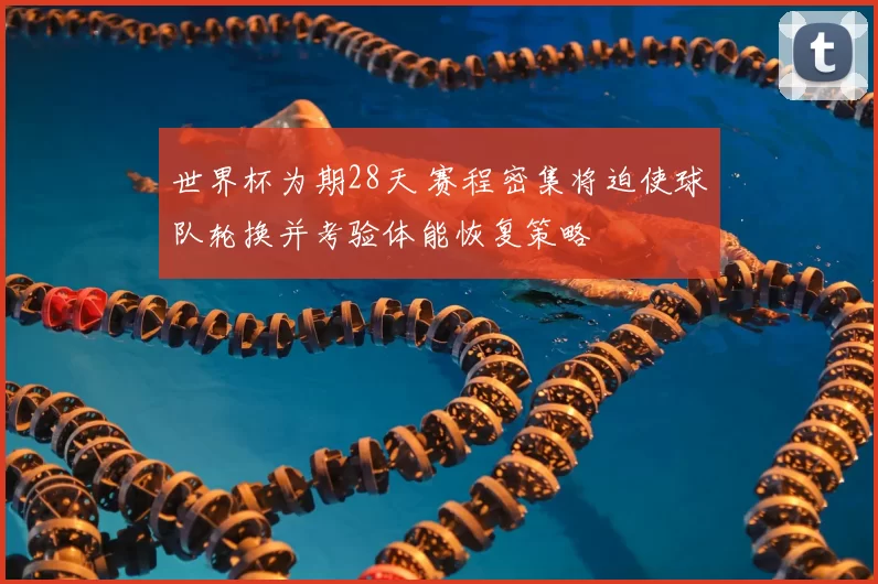 世界杯为期28天 赛程密集将迫使球队轮换并考验体能恢复策略