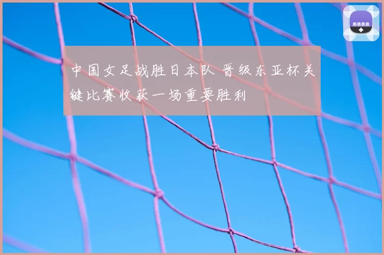 中国女足战胜日本队 晋级东亚杯关键比赛收获一场重要胜利