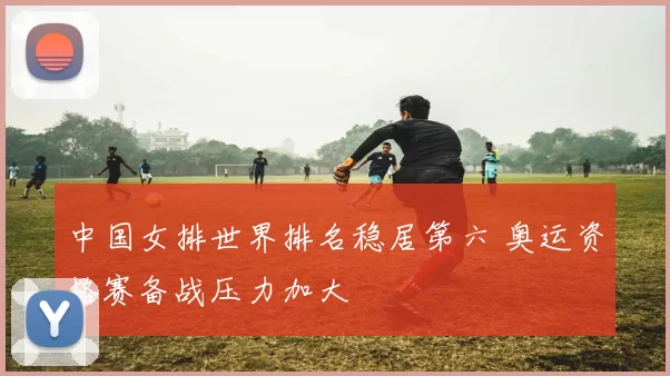 中国女排世界排名稳居第六 奥运资格赛备战压力加大