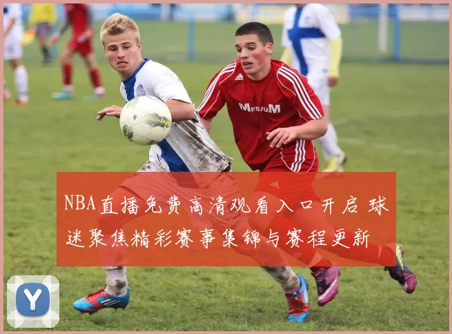NBA直播免费高清观看入口开启 球迷聚焦精彩赛事集锦与赛程更新