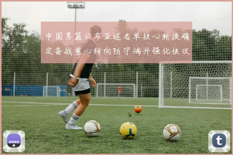 中国男篮公布亚运名单核心轮换确定备战重心转向防守端并强化快攻