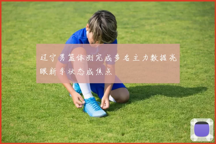 辽宁男篮体测完成多名主力数据亮眼新季状态成焦点