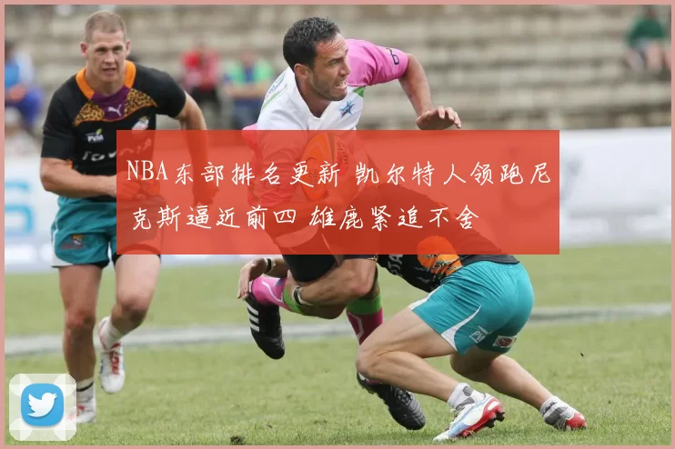 NBA东部排名更新 凯尔特人领跑尼克斯逼近前四 雄鹿紧追不舍