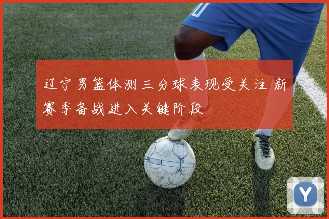 辽宁男篮体测三分球表现受关注 新赛季备战进入关键阶段