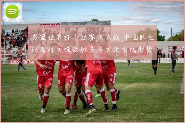 男篮世界杯小组赛焦点战 中国队生死局对决强敌胜负或决定出线形势