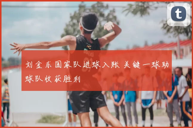 刘金东国家队进球入账 关键一球助球队收获胜利