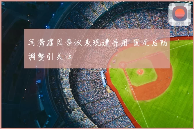 冯潇霆因争议表现遭弃用 国足后防调整引关注