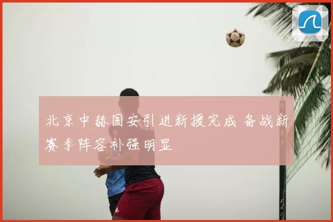 北京中赫国安引进新援完成 备战新赛季阵容补强明显