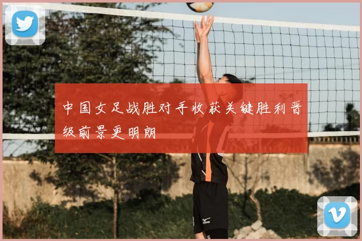 中国女足战胜对手收获关键胜利晋级前景更明朗