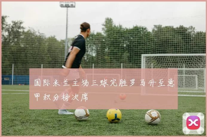 国际米兰主场三球完胜罗马升至意甲积分榜次席