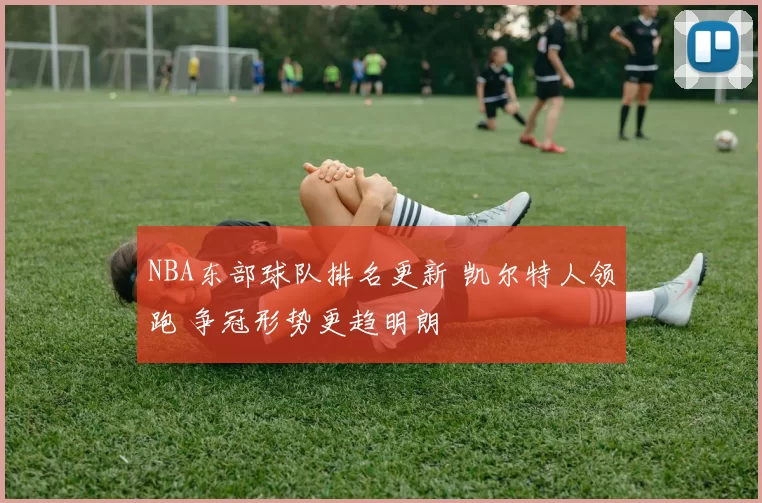 NBA东部球队排名更新 凯尔特人领跑 争冠形势更趋明朗