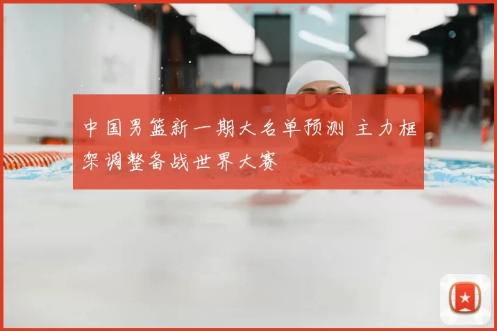 中国男篮新一期大名单预测 主力框架调整备战世界大赛