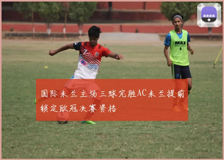国际米兰主场三球完胜AC米兰提前锁定欧冠决赛资格