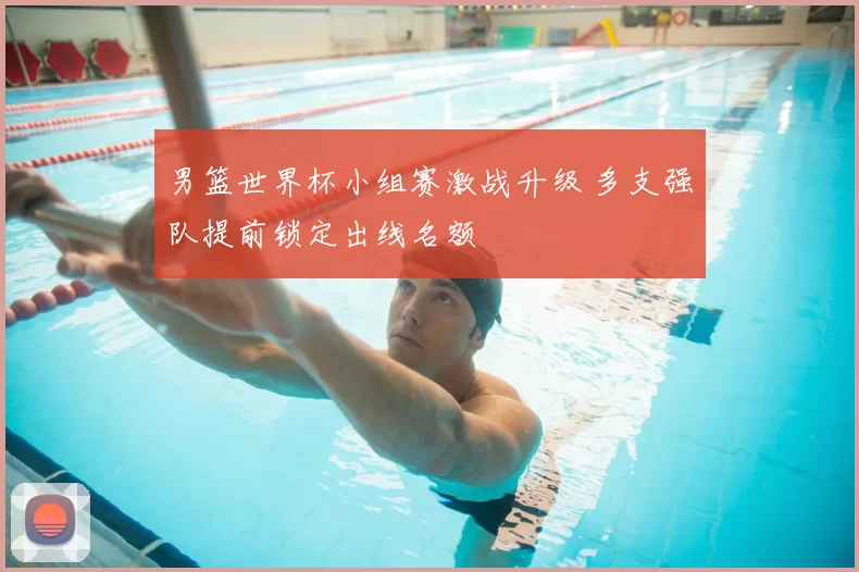 男篮世界杯小组赛激战升级 多支强队提前锁定出线名额