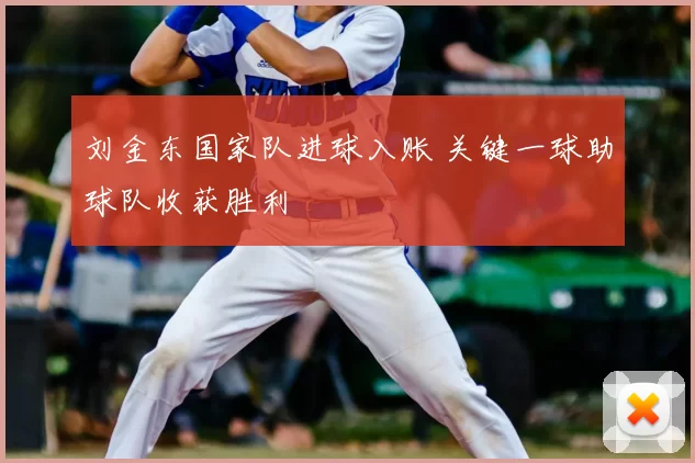 刘金东国家队进球入账 关键一球助球队收获胜利