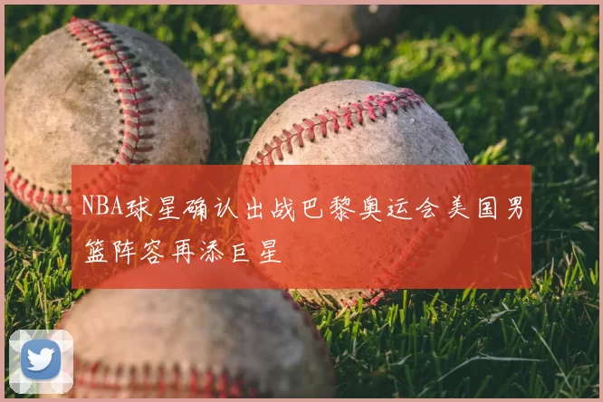 NBA球星确认出战巴黎奥运会美国男篮阵容再添巨星