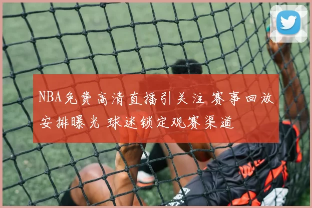 NBA免费高清直播引关注 赛事回放安排曝光 球迷锁定观赛渠道