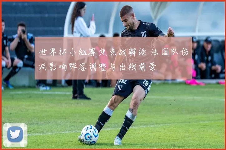 世界杯小组赛焦点战解读 法国队伤病影响阵容调整与出线前景