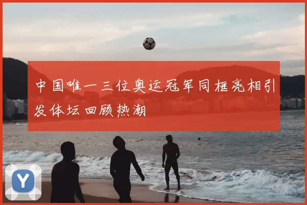 中国唯一三位奥运冠军同框亮相引发体坛回顾热潮