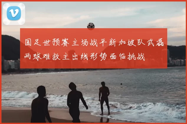 国足世预赛主场战平新加坡队武磊两球难救主出线形势面临挑战