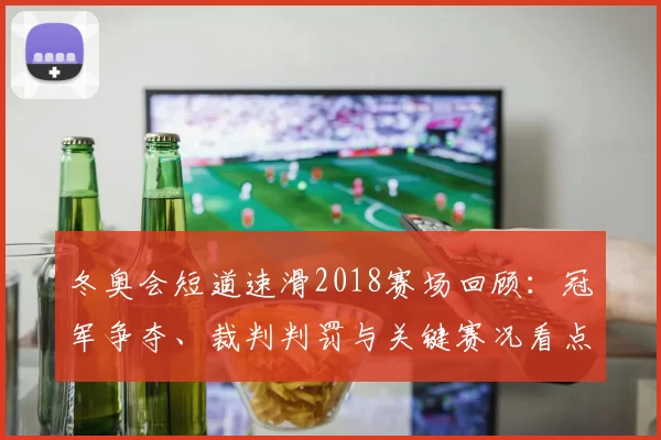 冬奥会短道速滑2018赛场回顾：冠军争夺、裁判判罚与关键赛况看点