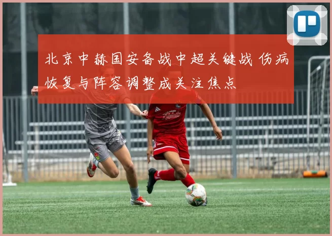 北京中赫国安备战中超关键战 伤病恢复与阵容调整成关注焦点