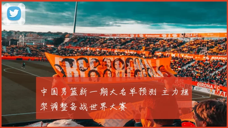 中国男篮新一期大名单预测 主力框架调整备战世界大赛