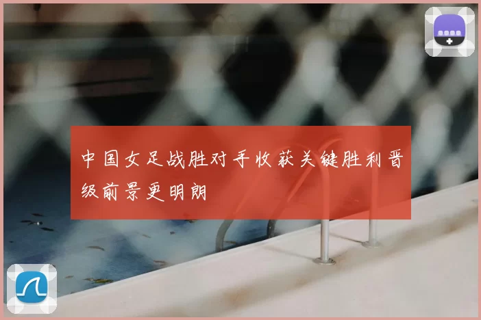 中国女足战胜对手收获关键胜利晋级前景更明朗