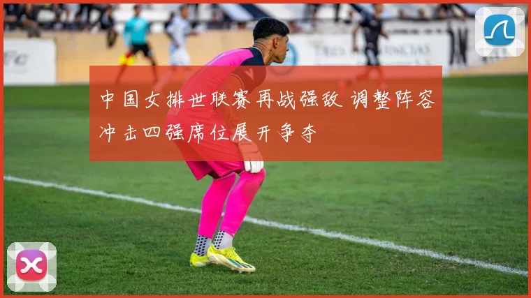 中国女排世联赛再战强敌 调整阵容冲击四强席位展开争夺