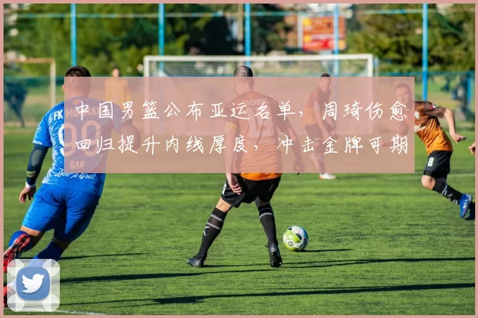 中国男篮公布亚运名单，周琦伤愈回归提升内线厚度，冲击金牌可期