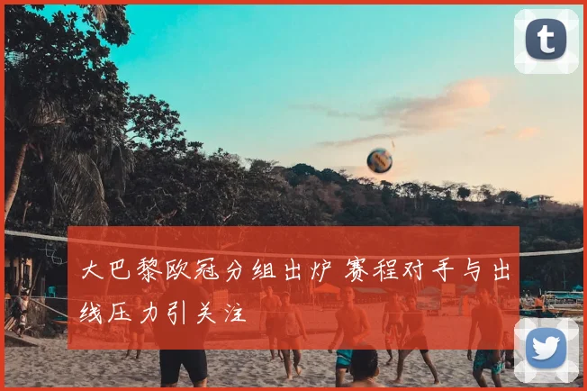 大巴黎欧冠分组出炉 赛程对手与出线压力引关注