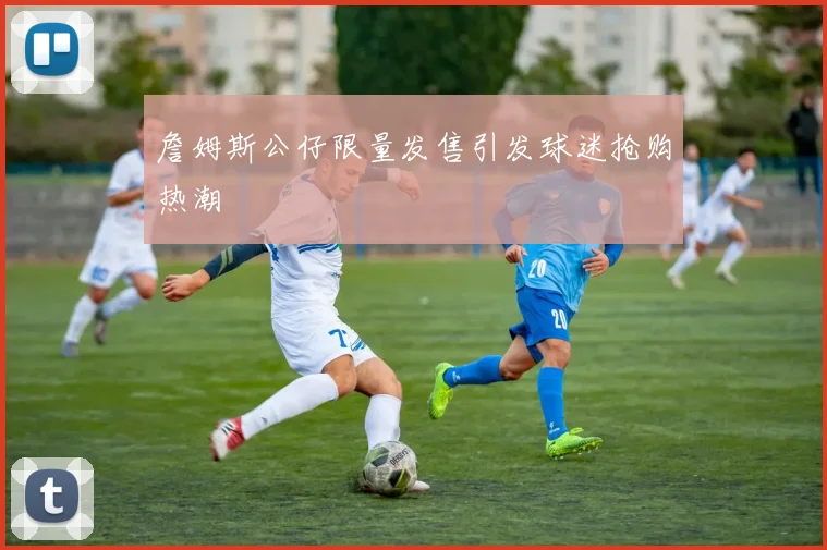 詹姆斯公仔限量发售引发球迷抢购热潮