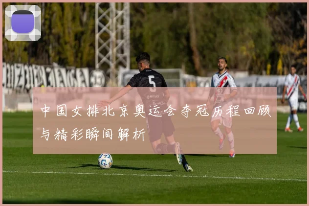 中国女排北京奥运会夺冠历程回顾与精彩瞬间解析